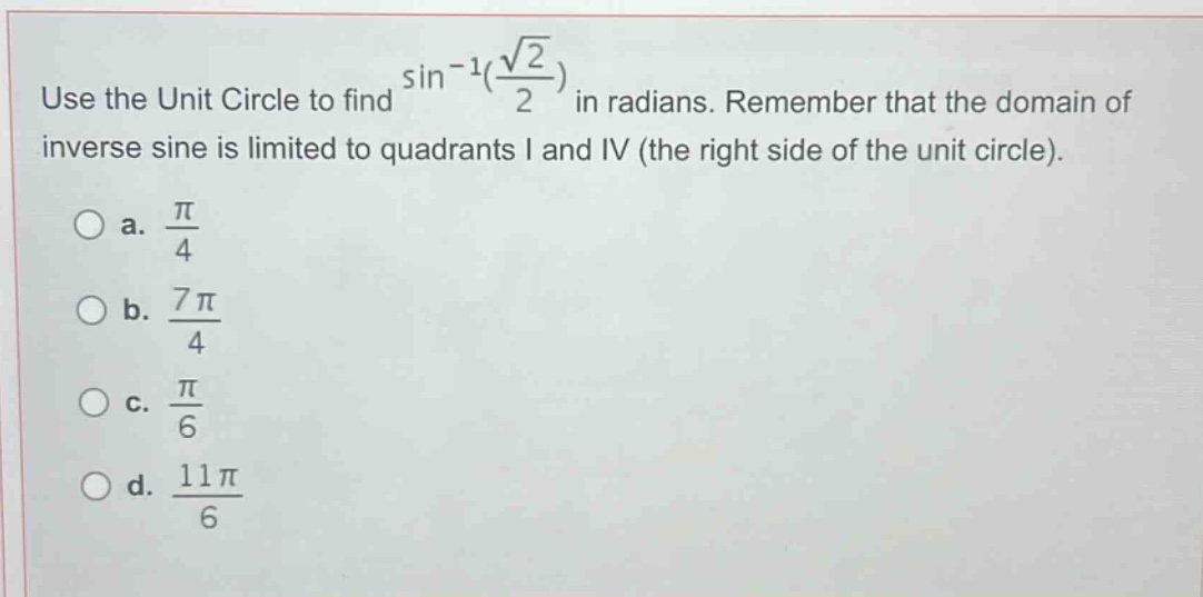 use the unit circle to find $sin^{-1}(\frac{sqrt{2}}{2})$ in radians. remember that the domain of inverse sine is limited to quadrants i and iv (the right side of the unit circle).\n\na. $\frac{pi}{4}$\nb. $\frac{7pi}{4}$\nc. $\frac{pi}{6}$\nd. $\frac{11pi}{6}$