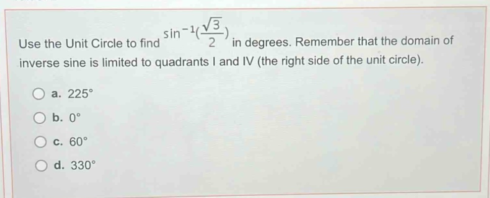 use the unit circle to find $sin^{-1}(\frac{sqrt{3}}{2})$ in degrees. remember that the domain of inverse sine is limited to quadrants i and iv (the right side of the unit circle).\n\na. $225^{circ}$\nb. $0^{circ}$\nc. $60^{circ}$\nd. $330^{circ}$