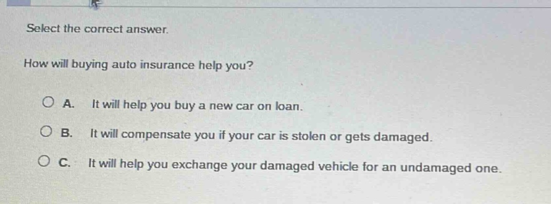 select the correct answer. how will buying auto insurance help you? a. it will help you buy a new car on loan. b. it will compensate you if your car is stolen or gets damaged. c. it will help you exchange your damaged vehicle for an undamaged one.