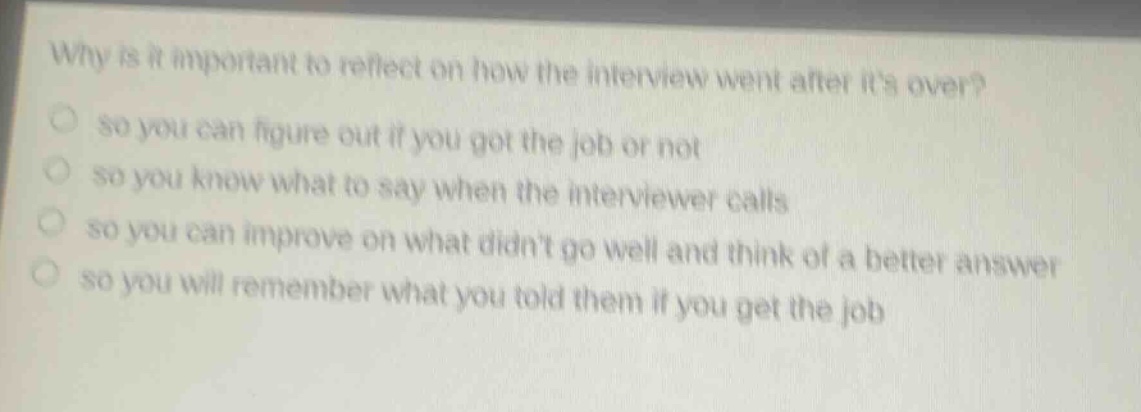 why is it important to reflect on how the interview went after its over?\nso you can figure out if you got the job or not\nso you know what to say when the interviewer calls\nso you can improve on what didnt go well and think of a better answer\nso you will remember what you told them if you get the job