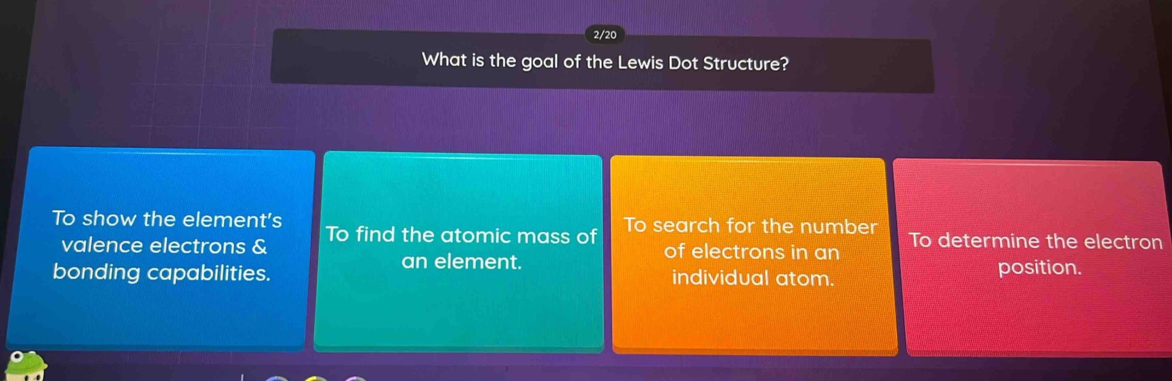 2/20\nwhat is the goal of the lewis dot structure?\nto show the elements valence electrons & bonding capabilities.\nto find the atomic mass of an element.\nto search for the number of electrons in an individual atom.\nto determine the electron position.