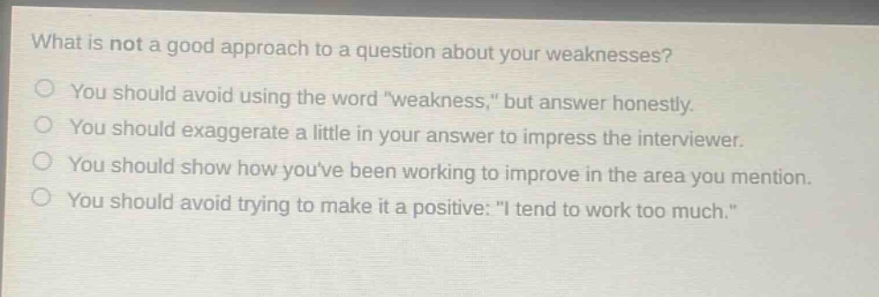 what is not a good approach to a question about your weaknesses?\no you should avoid using the word \weakness,\ but answer honestly.\no you should exaggerate a little in your answer to impress the interviewer.\no you should show how youve been working to improve in the area you mention.\no you should avoid trying to make it a positive: \i tend to work too much.\