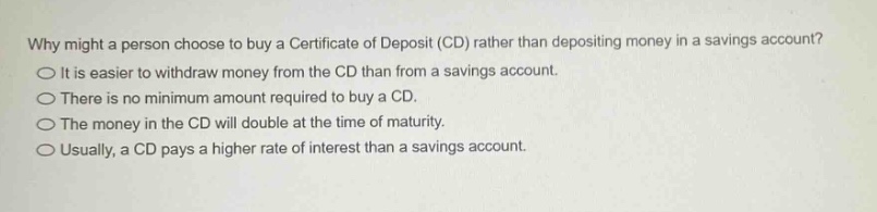 why might a person choose to buy a certificate of deposit (cd) rather than depositing money in a savings account?\nit is easier to withdraw money from the cd than from a savings account.\nthere is no minimum amount required to buy a cd.\nthe money in the cd will double at the time of maturity.\nusually, a cd pays a higher rate of interest than a savings account.