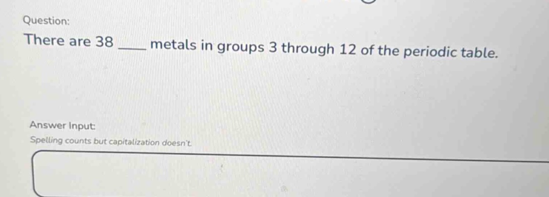 question: there are 38 ____ metals in groups 3 through 12 of the periodic table. answer input: spelling counts but capitalization doesnt