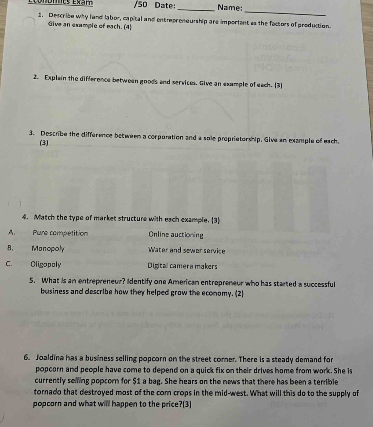 economics exam\n/50 date: ________ name: ________\n1. describe why land labor, capital and entrepreneurship are important as the factors of production. give an example of each. (4)\n2. explain the difference between goods and services. give an example of each. (3)\n3. describe the difference between a corporation and a sole proprietorship. give an example of each. (3)\n4. match the type of market structure with each example. (3)\na. pure competition online auctioning\nb. monopoly water and sewer service\nc. oligopoly digital camera makers\n5. what is an entrepreneur? identify one american entrepreneur who has started a successful business and describe how they helped grow the economy. (2)\n6. joaldina has a business selling popcorn on the street corner. there is a steady demand for popcorn and people have come to depend on a quick fix on their drives home from work. she is currently selling popcorn for $1 a bag. she hears on the news that there has been a terrible tornado that destroyed most of the corn crops in the mid - west. what will this do to the supply of popcorn and what will happen to the price?(3)