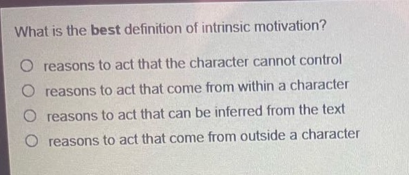 what is the best definition of intrinsic motivation?\no reasons to act that the character cannot control\no reasons to act that come from within a character\no reasons to act that can be inferred from the text\no reasons to act that come from outside a character