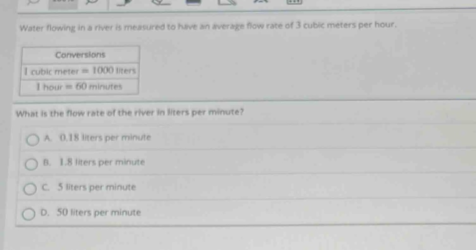 water flowing in a river is measured to have an average flow rate of 3 cubic meters per hour.\nconversions\n1 cubic meter = 1000 liters\n1 hour = 60 minutes\nwhat is the flow rate of the river in liters per minute?\na. 0.18 liters per minute\nb. 1.8 liters per minute\nc. 5 liters per minute\nd. 50 liters per minute