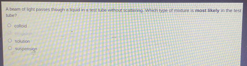 a beam of light passes though a liquid in a test tube without scattering. which type of mixture is most likely in the test tube?\no colloid\no emulsion\no solution\no suspension