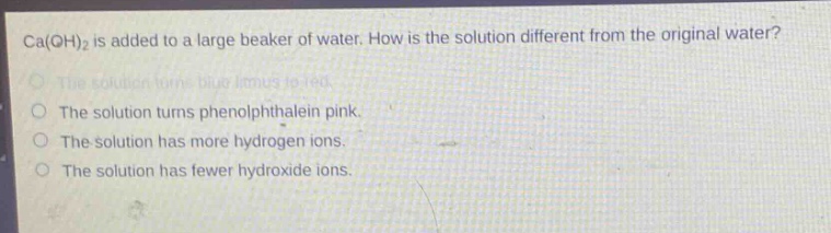ca(oh)₂ is added to a large beaker of water. how is the solution different from the original water?\nthe solution turns blue litmus to red.\nthe solution turns phenolphthalein pink.\nthe solution has more hydrogen ions.\nthe solution has fewer hydroxide ions.