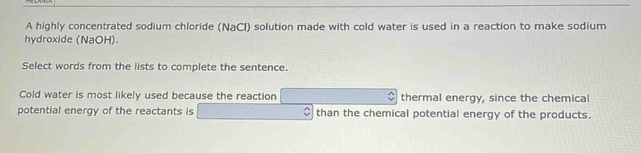 a highly concentrated sodium chloride (nacl) solution made with cold water is used in a reaction to make sodium hydroxide (naoh). select words from the lists to complete the sentence. cold water is most likely used because the reaction blank thermal energy, since the chemical potential energy of the reactants is blank than the chemical potential energy of the products.