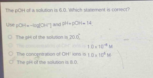 the poh of a solution is 6.0. which statement is correct? use poh = -logoh⁻ and ph + poh = 14. the ph of the solution is 20.0. the concentration of oh⁻ ions is 1.0×10⁻⁸ m. the concentration of oh⁻ ions is 1.0×10⁶ m. the ph of the solution is 8.0.