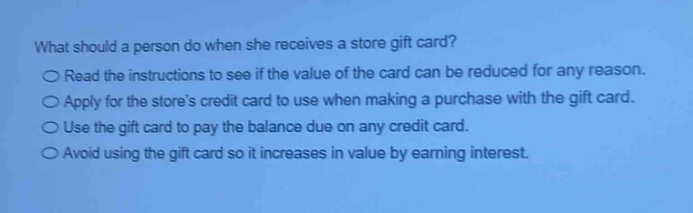 what should a person do when she receives a store gift card?\n○ read the instructions to see if the value of the card can be reduced for any reason.\n○ apply for the stores credit card to use when making a purchase with the gift card.\n○ use the gift card to pay the balance due on any credit card.\n○ avoid using the gift card so it increases in value by earning interest.