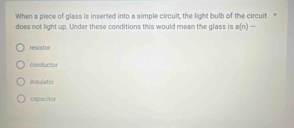 when a piece of glass is inserted into a simple circuit, the light bulb of the circuit does not light up. under these conditions this would mean the glass is a(n) - resistor conductor insulator capacitor
