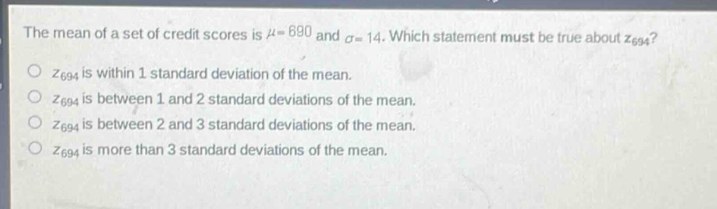 the mean of a set of credit scores is $mu = 690$ and $sigma = 14$. which statement must be true about $z_{694}$?\n$z_{694}$ is within 1 standard deviation of the mean.\n$z_{694}$ is between 1 and 2 standard deviations of the mean.\n$z_{694}$ is between 2 and 3 standard deviations of the mean.\n$z_{694}$ is more than 3 standard deviations of the mean.