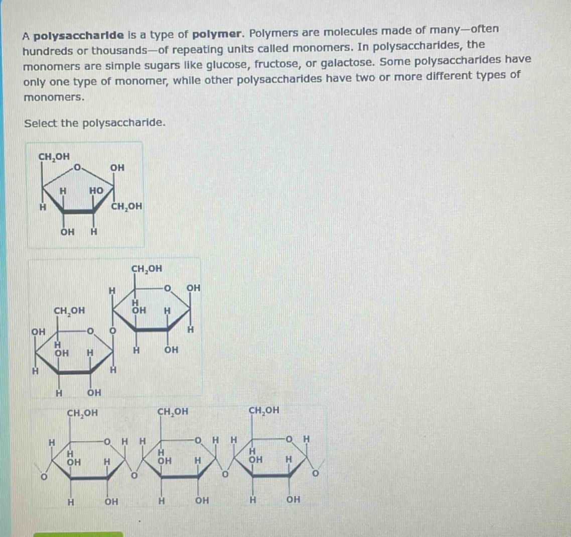 a polysaccharide is a type of polymer. polymers are molecules made of many—often hundreds or thousands—of repeating units called monomers. in polysaccharides, the monomers are simple sugars like glucose, fructose, or galactose. some polysaccharides have only one type of monomer, while other polysaccharides have two or more different types of monomers.\nselect the polysaccharide.