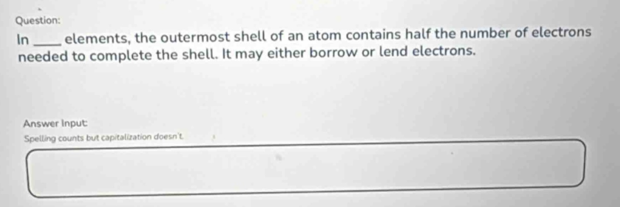 question: in ___ elements, the outermost shell of an atom contains half the number of electrons needed to complete the shell. it may either borrow or lend electrons. answer input: spelling counts but capitalization doesnt