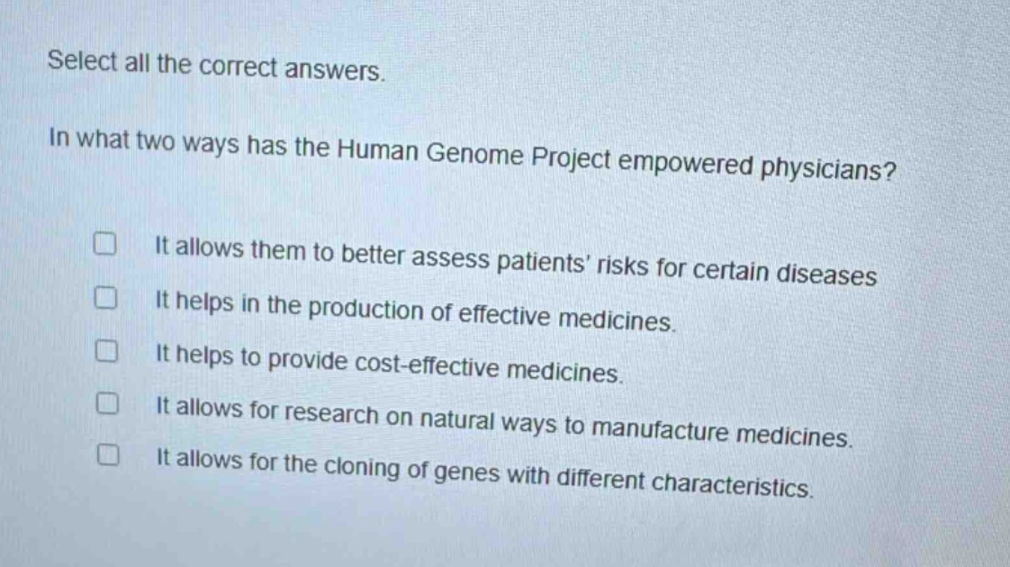select all the correct answers.\nin what two ways has the human genome project empowered physicians?\n□ it allows them to better assess patients’ risks for certain diseases\n□ it helps in the production of effective medicines.\n□ it helps to provide cost - effective medicines.\n□ it allows for research on natural ways to manufacture medicines.\n□ it allows for the cloning of genes with different characteristics.