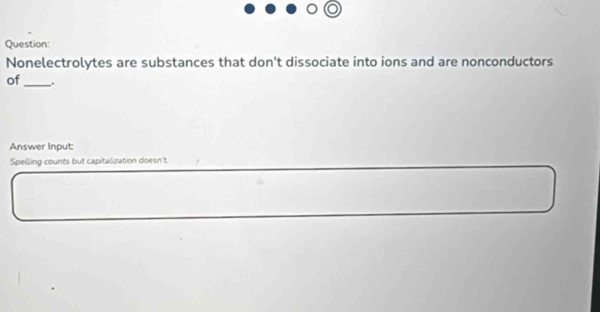 question: nonelectrolytes are substances that dont dissociate into ions and are nonconductors of ___. answer input: spelling counts but capitalization doesnt