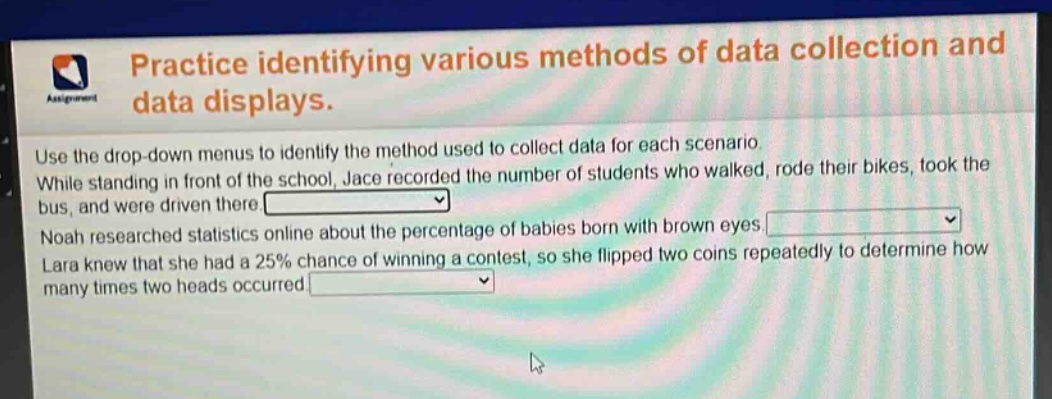 practice identifying various methods of data collection and data displays. use the drop - down menus to identify the method used to collect data for each scenario. while standing in front of the school, jace recorded the number of students who walked, rode their bikes, took the bus, and were driven there. noah researched statistics online about the percentage of babies born with brown eyes. lara knew that she had a 25% chance of winning a contest, so she flipped two coins repeatedly to determine how many times two heads occurred.