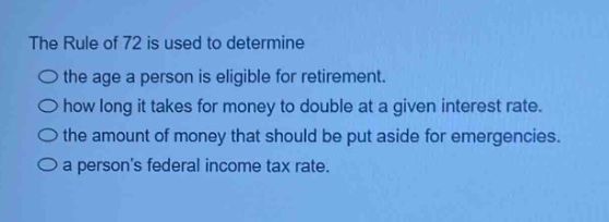 the rule of 72 is used to determine\nthe age a person is eligible for retirement.\nhow long it takes for money to double at a given interest rate.\nthe amount of money that should be put aside for emergencies.\na persons federal income tax rate.