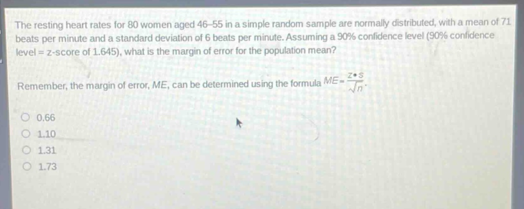 the resting heart rates for 80 women aged 46 - 55 in a simple random sample are normally distributed, with a mean of 71 beats per minute and a standard deviation of 6 beats per minute. assuming a 90% confidence level (90% confidence level = z - score of 1.645), what is the margin of error for the population mean?\nremember, the margin of error, me, can be determined using the formula $me = \\frac{z\\cdot s}{\\sqrt{n}}$.\n0.66\n1.10\n1.31\n1.73
