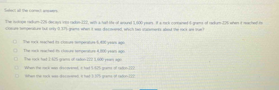 select all the correct answers.\nthe isotope radium - 226 decays into radon - 222, with a half - life of around 1,600 years. if a rock contained 6 grams of radium - 226 when it reached its closure temperature but only 0.375 grams when it was discovered, which two statements about the rock are true?\n□ the rock reached its closure temperature 6,400 years ago.\n□ the rock reached its closure temperature 4,800 years ago.\n□ the rock had 2.625 grams of radon - 222 1,600 years ago.\n□ when the rock was discovered, it had 5.625 grams of radon - 222.\n□ when the rock was discovered, it had 3.375 grams of radon - 222.