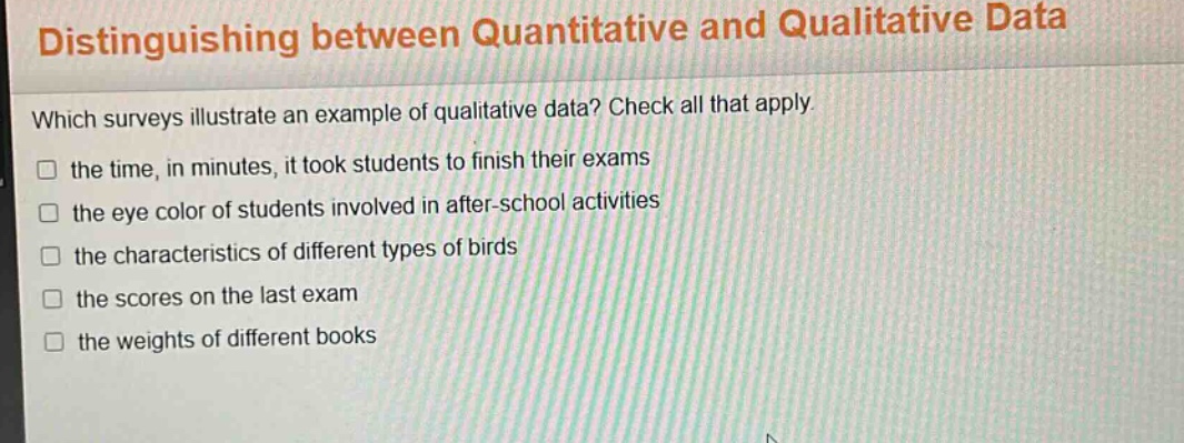 distinguishing between quantitative and qualitative data\nwhich surveys illustrate an example of qualitative data? check all that apply.\n□ the time, in minutes, it took students to finish their exams\n□ the eye color of students involved in after - school activities\n□ the characteristics of different types of birds\n□ the scores on the last exam\n□ the weights of different books