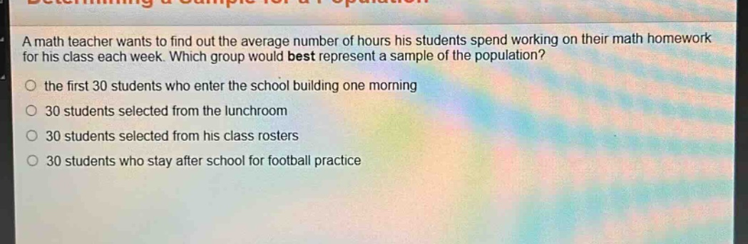a math teacher wants to find out the average number of hours his students spend working on their math homework for his class each week. which group would best represent a sample of the population?\n○ the first 30 students who enter the school building one morning\n○ 30 students selected from the lunchroom\n○ 30 students selected from his class rosters\n○ 30 students who stay after school for football practice