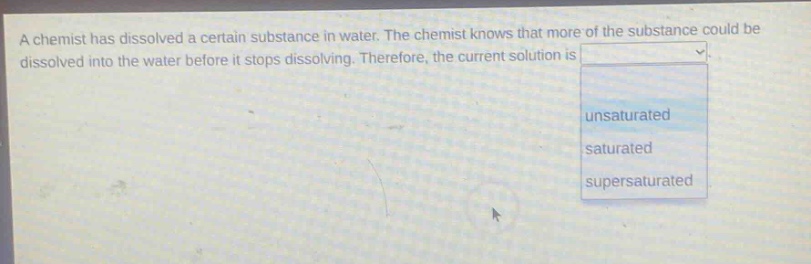 a chemist has dissolved a certain substance in water. the chemist knows that more of the substance could be dissolved into the water before it stops dissolving. therefore, the current solution is \nunsaturated\nsaturated\nsupersaturated
