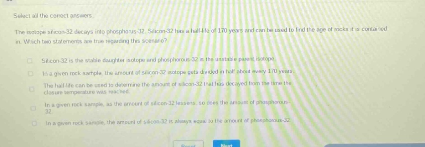 select all the correct answers. the isotope silicon - 32 decays into phosphorus - 32. silicon - 32 has a half - life of 170 years and can be used to find the age of rocks it is contained in. which two statements are true regarding this scenario? silicon - 32 is the stable daughter isotope and phosphorous - 32 is the unstable parent isotope in a given rock sample, the amount of silicon - 32 isotope gets divided in half about every 170 years. the half - life can be used to determine the amount of silicon - 32 that has decayed from the time the closure temperature was reached. in a given rock sample, as the amount of silicon - 32 lessens, so does the amount of phosphorous - 32 in a given rock sample, the amount of silicon - 32 is always equal to the amount of phosphorous - 32