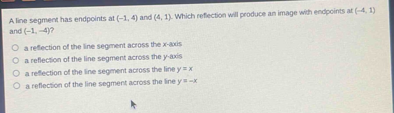 a line segment has endpoints at (-1, 4) and (4, 1). which reflection will produce an image with endpoints at (-4, 1) and (-1, -4)?\no a reflection of the line segment across the x - axis\no a reflection of the line segment across the y - axis\no a reflection of the line segment across the line y = x\no a reflection of the line segment across the line y = -x