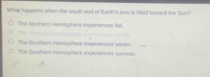 what happens when the south end of earths axis is tilted toward the sun?\no the northern hemisphere experiences fall.\no the northern hemisphere experiences spring.\no the southern hemisphere experiences winter.\no the southern hemisphere experiences summer.