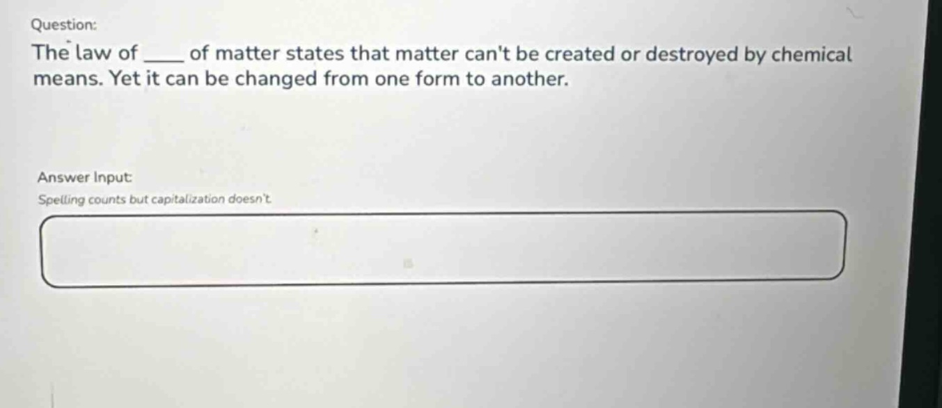 question: the law of ___ of matter states that matter cant be created or destroyed by chemical means. yet it can be changed from one form to another. answer input: spelling counts but capitalization doesnt