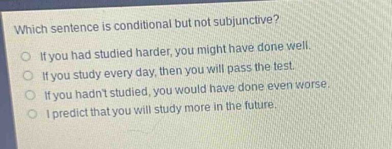 which sentence is conditional but not subjunctive?\nif you had studied harder, you might have done well.\nif you study every day, then you will pass the test.\nif you hadnt studied, you would have done even worse.\ni predict that you will study more in the future.