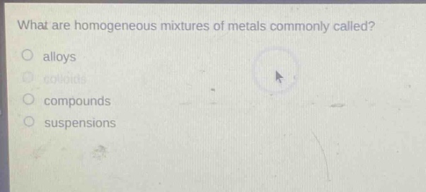 what are homogeneous mixtures of metals commonly called?\no alloys\no colloids\no compounds\no suspensions
