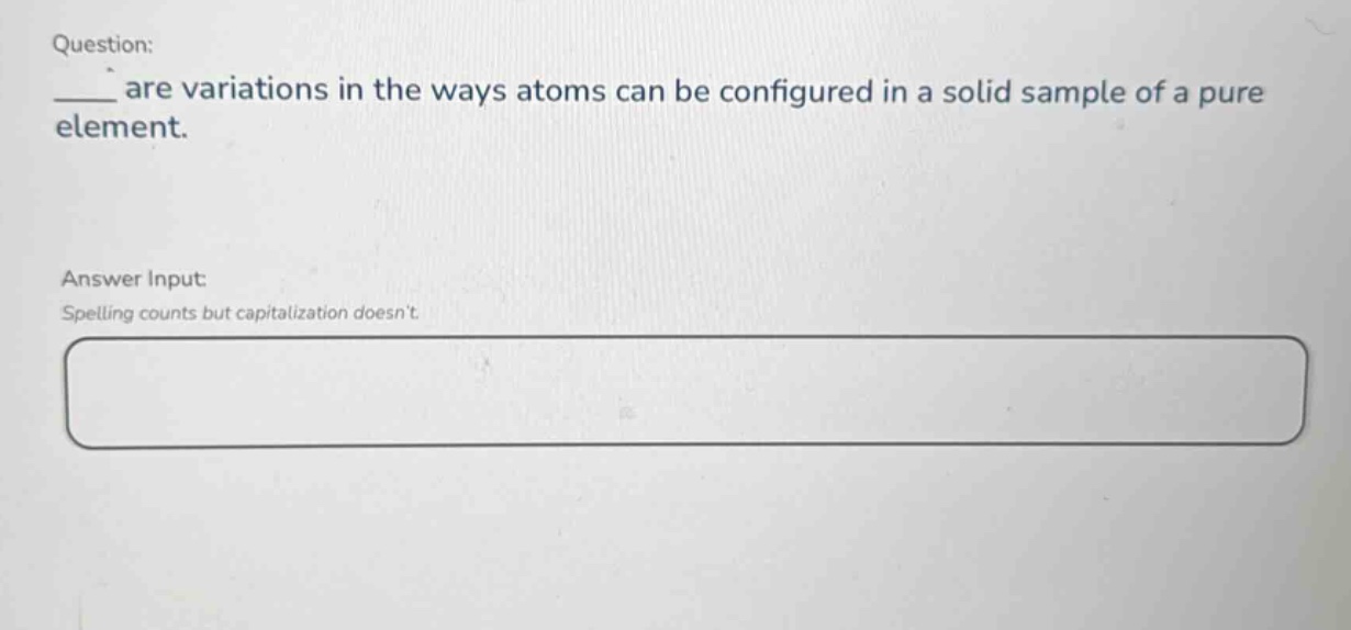 question: ___ are variations in the ways atoms can be configured in a solid sample of a pure element. answer input: spelling counts but capitalization doesnt.