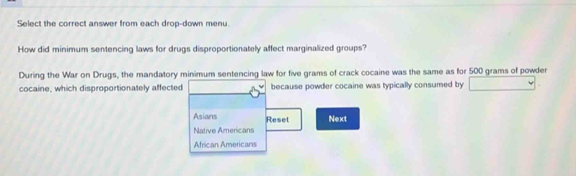 select the correct answer from each drop - down menu. how did minimum sentencing laws for drugs disproportionately affect marginalized groups? during the war on drugs, the mandatory minimum sentencing law for five grams of crack cocaine was the same as for 500 grams of powder cocaine, which disproportionately affected because powder cocaine was typically consumed by