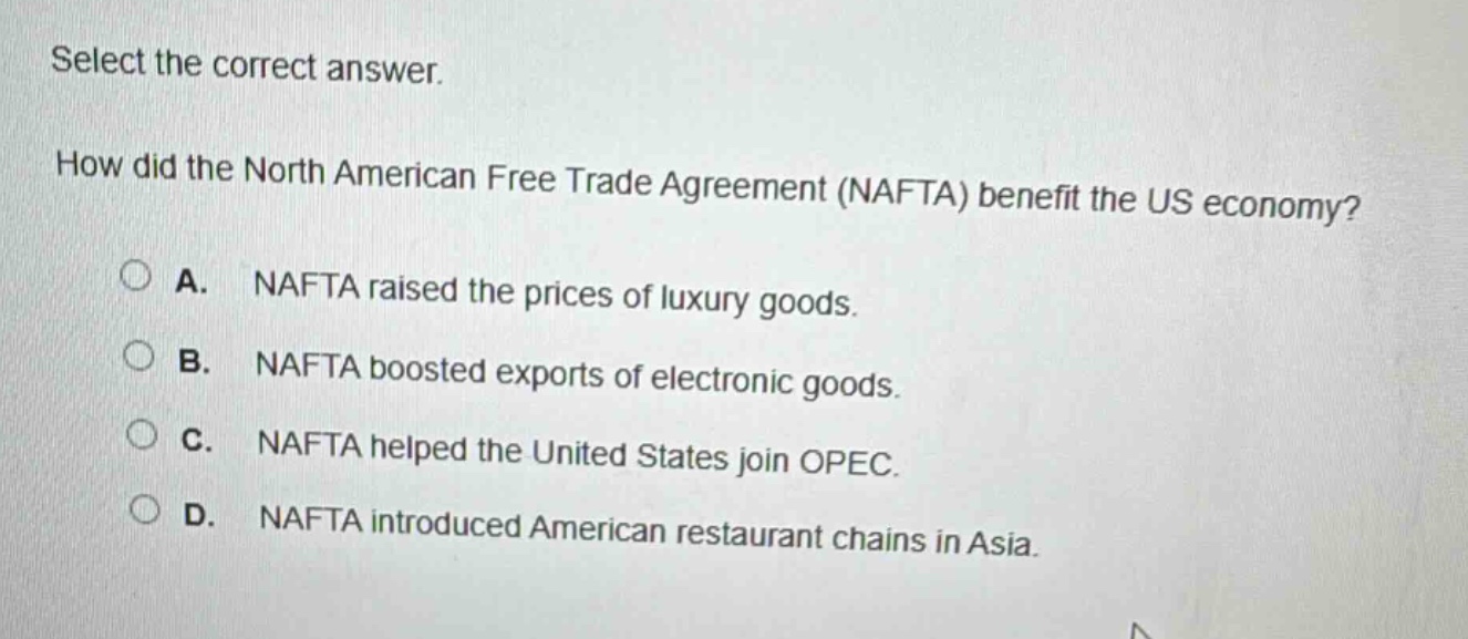 select the correct answer.\nhow did the north american free trade agreement (nafta) benefit the us economy?\na. nafta raised the prices of luxury goods.\nb. nafta boosted exports of electronic goods.\nc. nafta helped the united states join opec.\nd. nafta introduced american restaurant chains in asia.