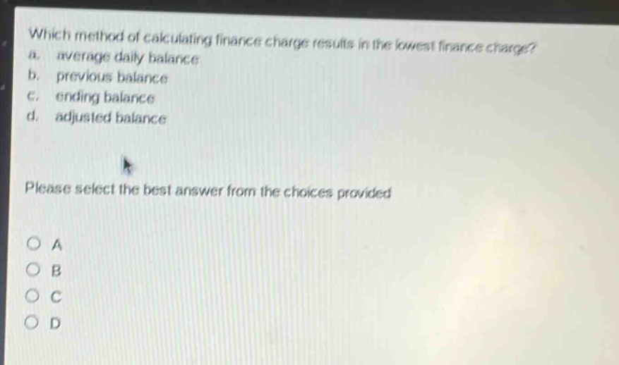 which method of calculating finance charge results in the lowest finance charge?\na. average daily balance\nb. previous balance\nc. ending balance\nd. adjusted balance\nplease select the best answer from the choices provided\no a\no b\no c\no d