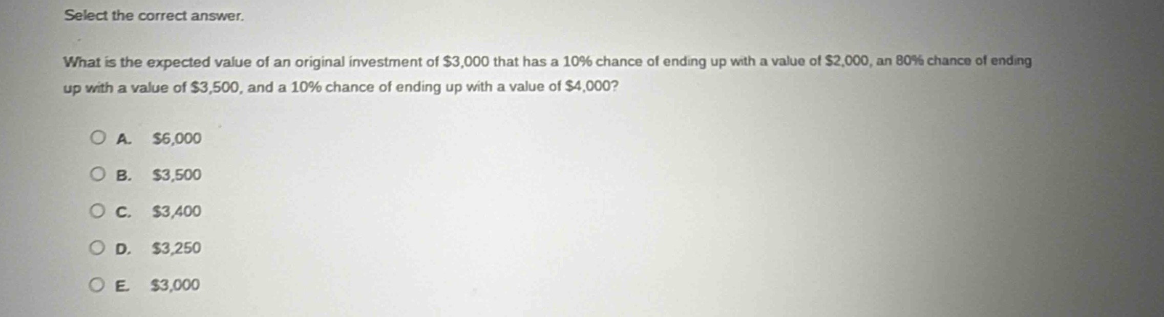 select the correct answer.\nwhat is the expected value of an original investment of $3,000 that has a 10% chance of ending up with a value of $2,000, an 80% chance of ending up with a value of $3,500, and a 10% chance of ending up with a value of $4,000?\n\na. $6,000\nb. $3,500\nc. $3,400\nd. $3,250\ne. $3,000