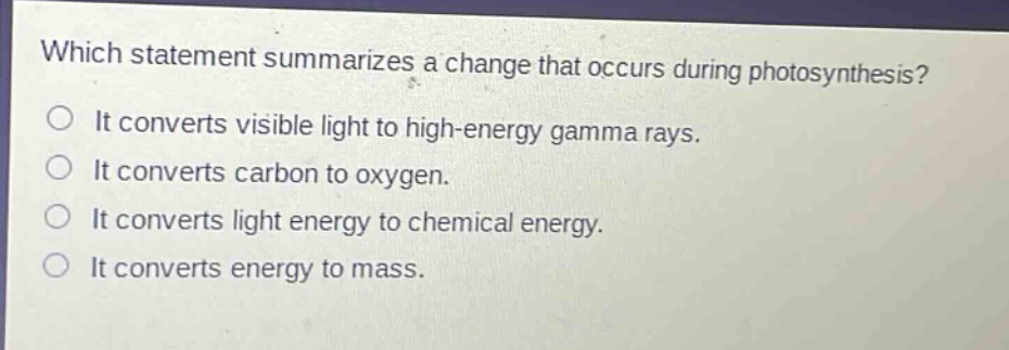 which statement summarizes a change that occurs during photosynthesis?\nit converts visible light to high - energy gamma rays.\nit converts carbon to oxygen.\nit converts light energy to chemical energy.\nit converts energy to mass.