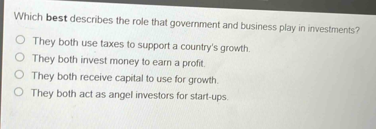 which best describes the role that government and business play in investments?\nthey both use taxes to support a country’s growth.\nthey both invest money to earn a profit.\nthey both receive capital to use for growth.\nthey both act as angel investors for start - ups.