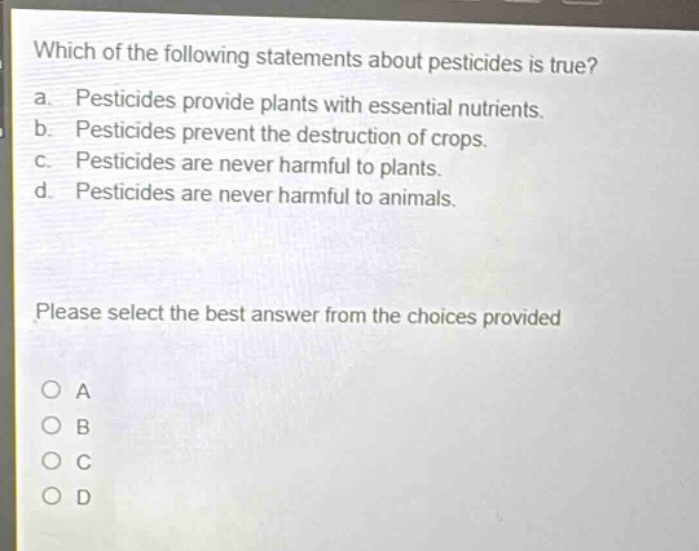 which of the following statements about pesticides is true?\na. pesticides provide plants with essential nutrients.\nb. pesticides prevent the destruction of crops.\nc. pesticides are never harmful to plants.\nd. pesticides are never harmful to animals.\nplease select the best answer from the choices provided\no a\no b\no c\no d
