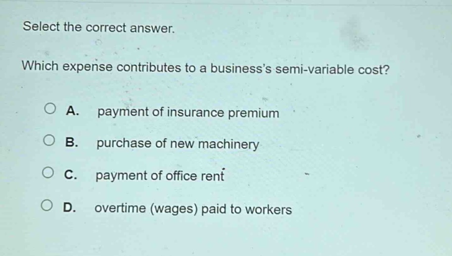 select the correct answer. which expense contributes to a businesss semi - variable cost? a. payment of insurance premium b. purchase of new machinery c. payment of office rent d. overtime (wages) paid to workers