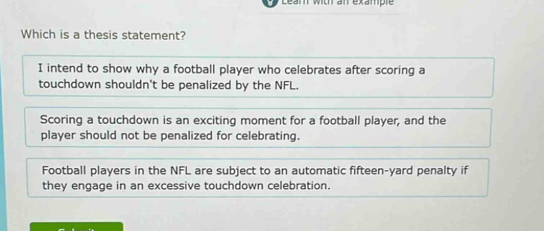 which is a thesis statement?\ni intend to show why a football player who celebrates after scoring a touchdown shouldnt be penalized by the nfl.\nscoring a touchdown is an exciting moment for a football player, and the player should not be penalized for celebrating.\nfootball players in the nfl are subject to an automatic fifteen - yard penalty if they engage in an excessive touchdown celebration.