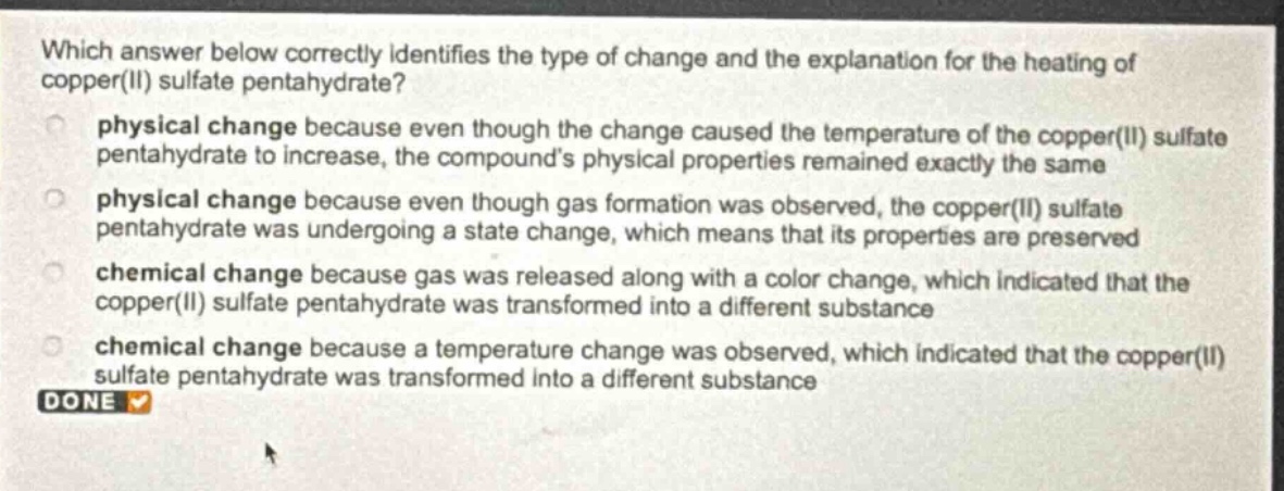 which answer below correctly identifies the type of change and the explanation for the heating of copper(ii) sulfate pentahydrate?\nphysical change because even though the change caused the temperature of the copper(ii) sulfate pentahydrate to increase, the compound’s physical properties remained exactly the same\nphysical change because even though gas formation was observed, the copper(ii) sulfate pentahydrate was undergoing a state change, which means that its properties are preserved\nchemical change because gas was released along with a color change, which indicated that the copper(ii) sulfate pentahydrate was transformed into a different substance\nchemical change because a temperature change was observed, which indicated that the copper(ii) sulfate pentahydrate was transformed into a different substance\ndone