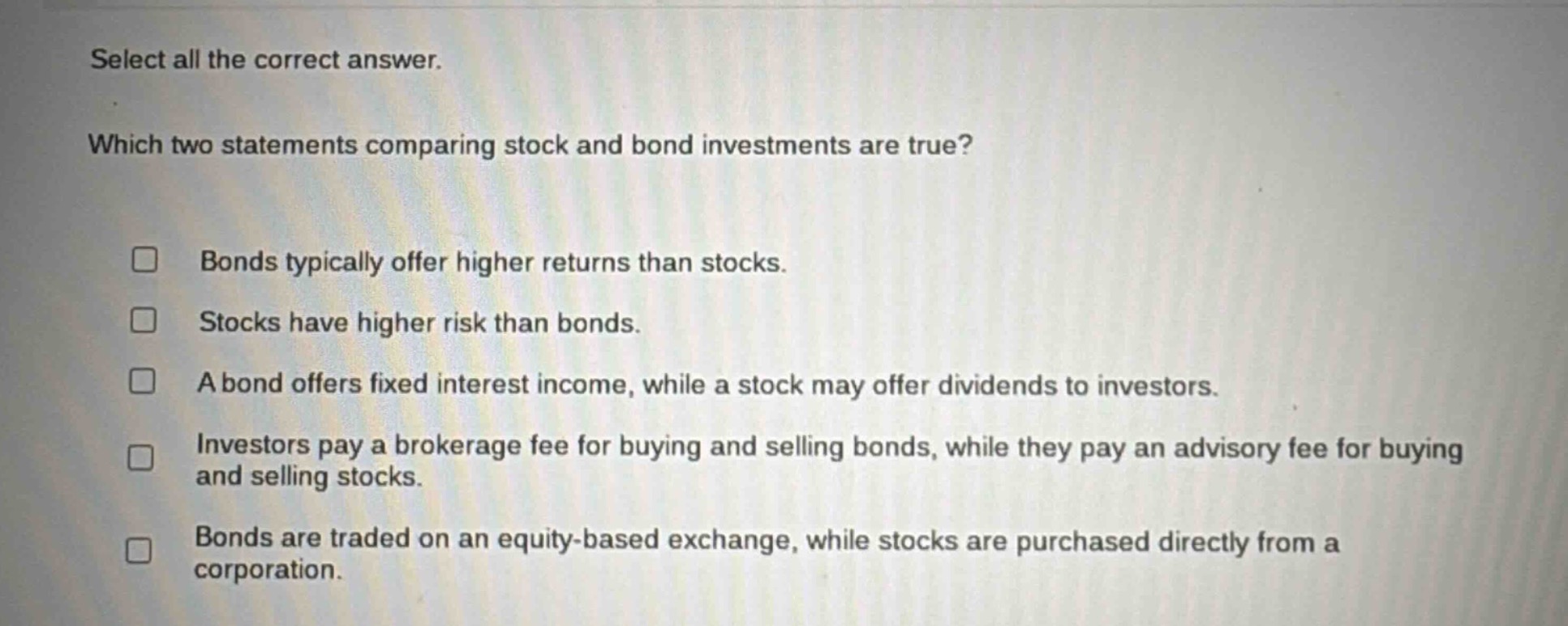 select all the correct answer. which two statements comparing stock and bond investments are true? bonds typically offer higher returns than stocks. stocks have higher risk than bonds. a bond offers fixed interest income, while a stock may offer dividends to investors. investors pay a brokerage fee for buying and selling bonds, while they pay an advisory fee for buying and selling stocks. bonds are traded on an equity - based exchange, while stocks are purchased directly from a corporation.