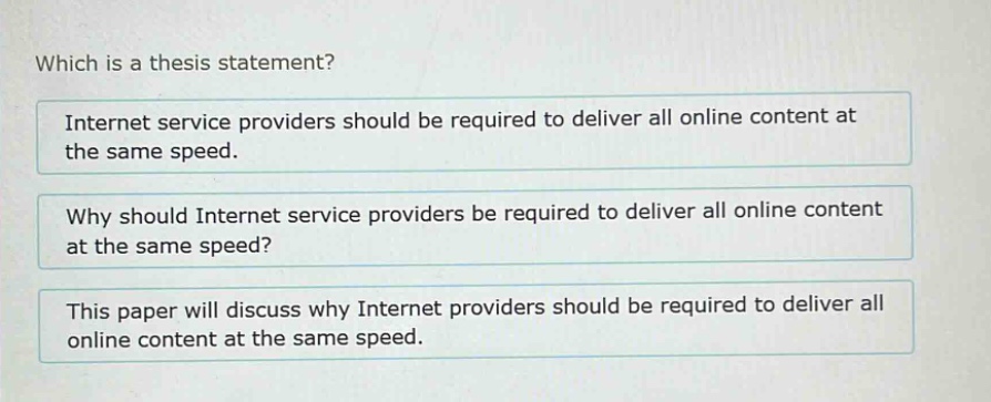 which is a thesis statement?\ninternet service providers should be required to deliver all online content at the same speed.\nwhy should internet service providers be required to deliver all online content at the same speed?\nthis paper will discuss why internet providers should be required to deliver all online content at the same speed.