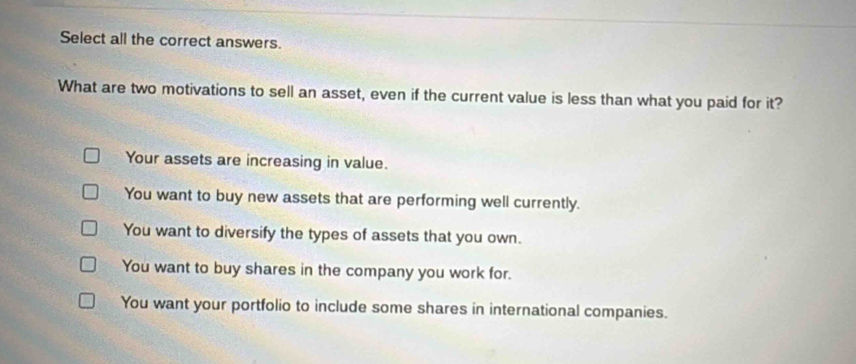 select all the correct answers.\nwhat are two motivations to sell an asset, even if the current value is less than what you paid for it?\n□ your assets are increasing in value.\n□ you want to buy new assets that are performing well currently.\n□ you want to diversify the types of assets that you own.\n□ you want to buy shares in the company you work for.\n□ you want your portfolio to include some shares in international companies.