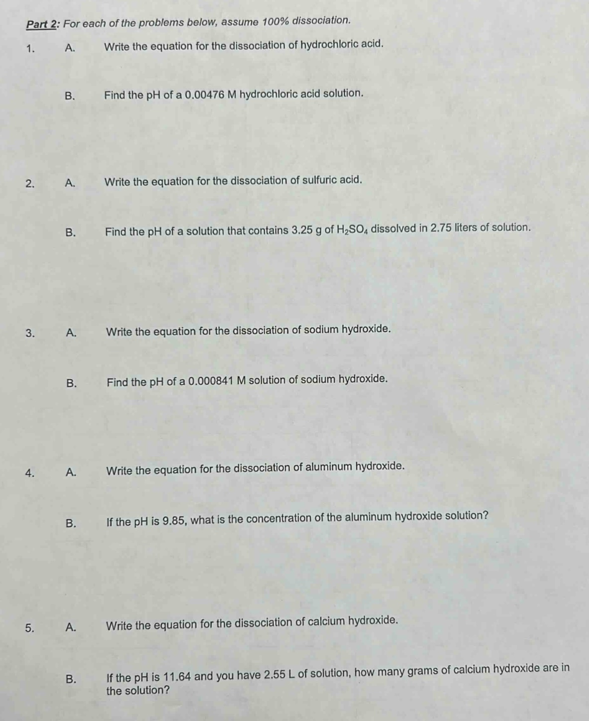 part 2: for each of the problems below, assume 100% dissociation.\n1. a. write the equation for the dissociation of hydrochloric acid.\nb. find the ph of a 0.00476 m hydrochloric acid solution.\n2. a. write the equation for the dissociation of sulfuric acid.\nb. find the ph of a solution that contains 3.25 g of h₂so₄ dissolved in 2.75 liters of solution.\n3. a. write the equation for the dissociation of sodium hydroxide.\nb. find the ph of a 0.000841 m solution of sodium hydroxide.\n4. a. write the equation for the dissociation of aluminum hydroxide.\nb. if the ph is 9.85, what is the concentration of the aluminum hydroxide solution?\n5. a. write the equation for the dissociation of calcium hydroxide.\nb. if the ph is 11.64 and you have 2.55 l of solution, how many grams of calcium hydroxide are in the solution?